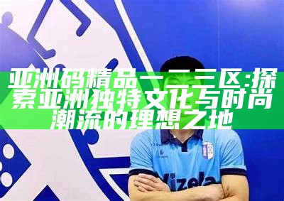 亚洲码精品一二三区: 探索亚洲独有文化与时尚潮流的理想之地